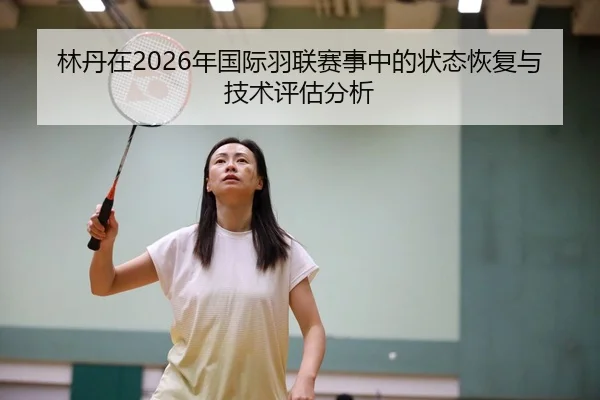 林丹在2026年国际羽联赛事中的状态恢复与技术评估分析