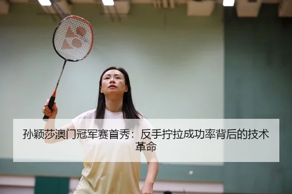 孙颖莎澳门冠军赛首秀：反手拧拉成功率背后的技术革命