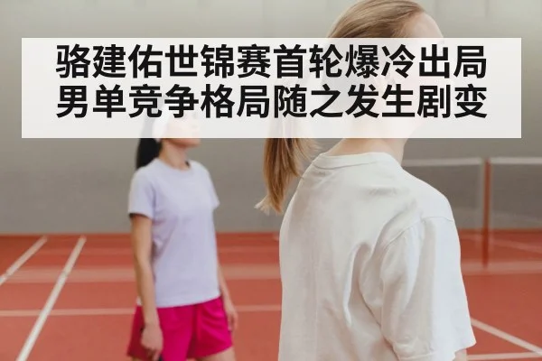 骆建佑世锦赛首轮爆冷出局 男单竞争格局随之发生剧变