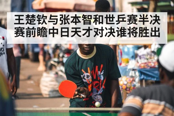 王楚钦与张本智和世乒赛半决赛前瞻中日天才对决谁将胜出